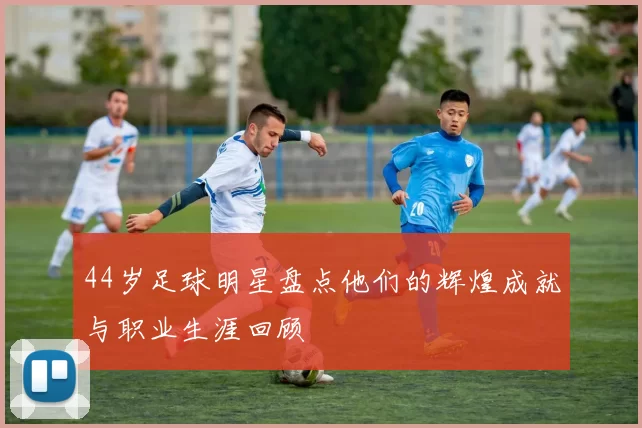44岁足球明星盘点他们的辉煌成就与职业生涯回顾