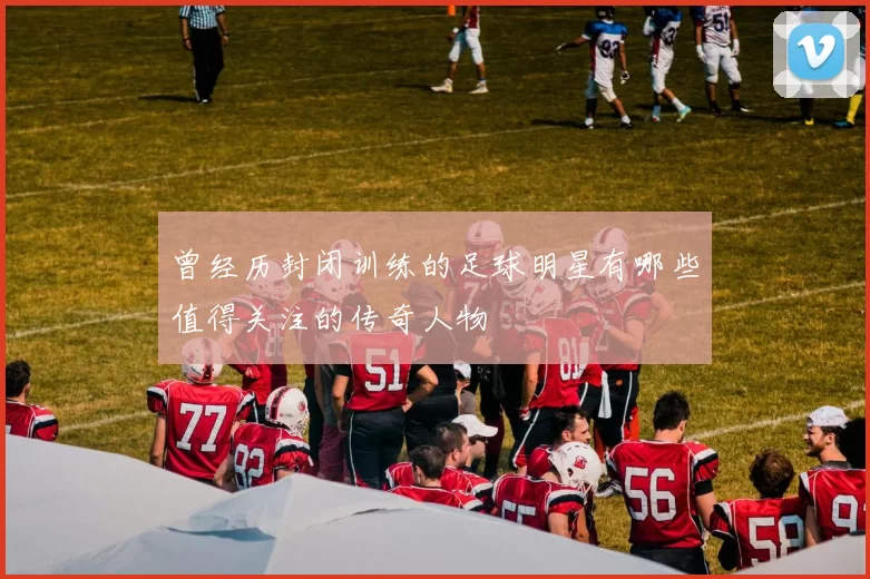 曾经历封闭训练的足球明星有哪些值得关注的传奇人物