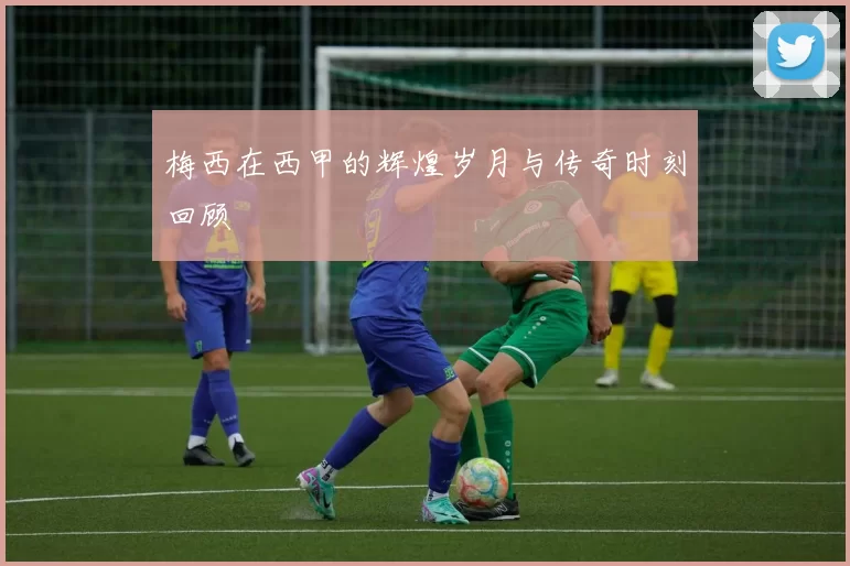 梅西在西甲的辉煌岁月与传奇时刻回顾