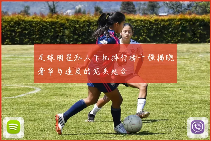 足球明星私人飞机排行榜十强揭晓奢华与速度的完美结合