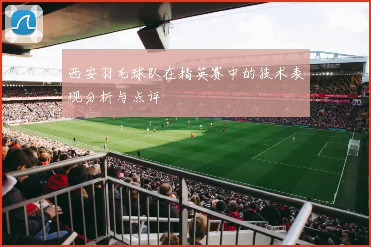 西安羽毛球队在精英赛中的技术表现分析与点评