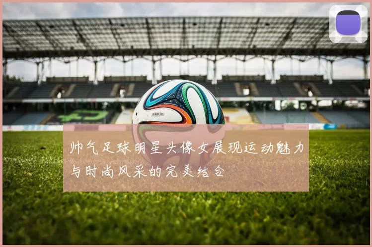 帅气足球明星头像女展现运动魅力与时尚风采的完美结合