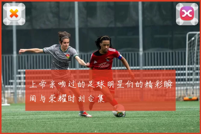 上帝亲吻过的足球明星们的精彩瞬间与荣耀时刻合集