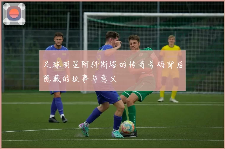 足球明星阿科斯塔的传奇号码背后隐藏的故事与意义