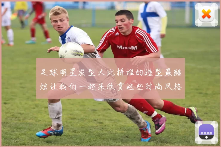 足球明星发型大比拼谁的造型最酷炫让我们一起来欣赏这些时尚风格的球员吧
