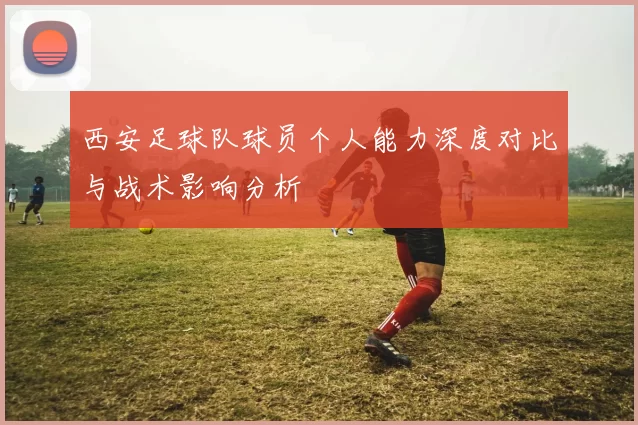 西安足球队球员个人能力深度对比与战术影响分析
