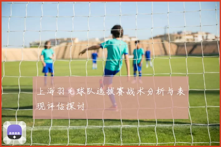 上海羽毛球队选拔赛战术分析与表现评估探讨