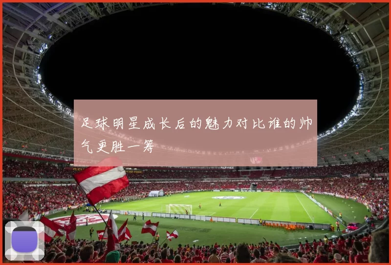 足球明星成长后的魅力对比谁的帅气更胜一筹