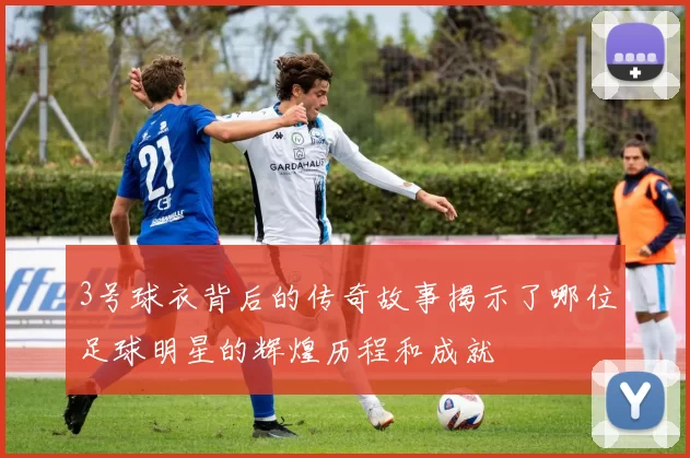 3号球衣背后的传奇故事揭示了哪位足球明星的辉煌历程和成就