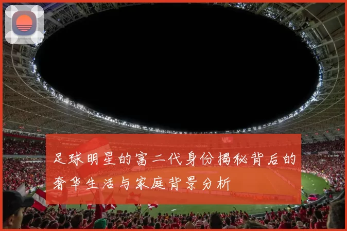 足球明星的富二代身份揭秘背后的奢华生活与家庭背景分析