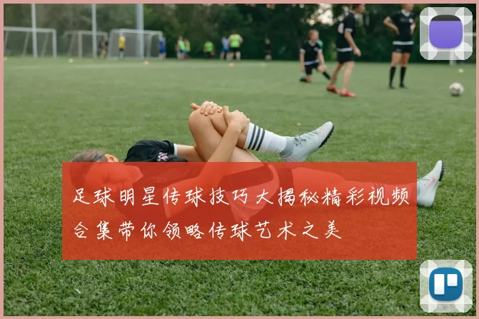 足球明星传球技巧大揭秘精彩视频合集带你领略传球艺术之美