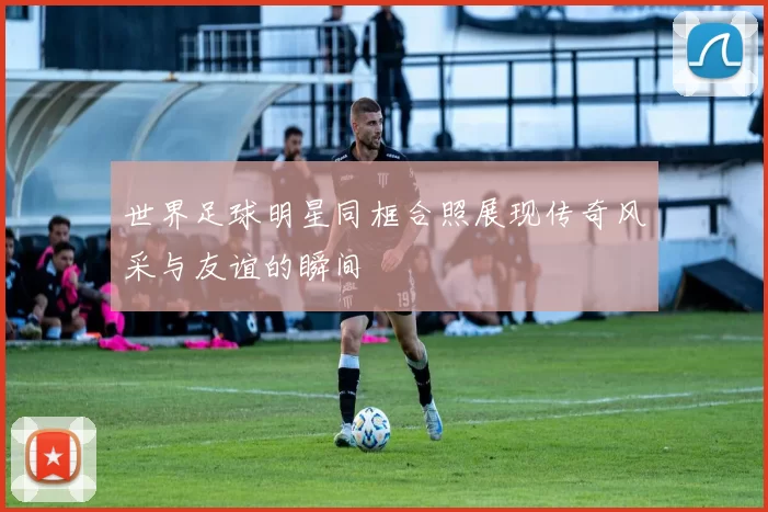 世界足球明星同框合照展现传奇风采与友谊的瞬间
