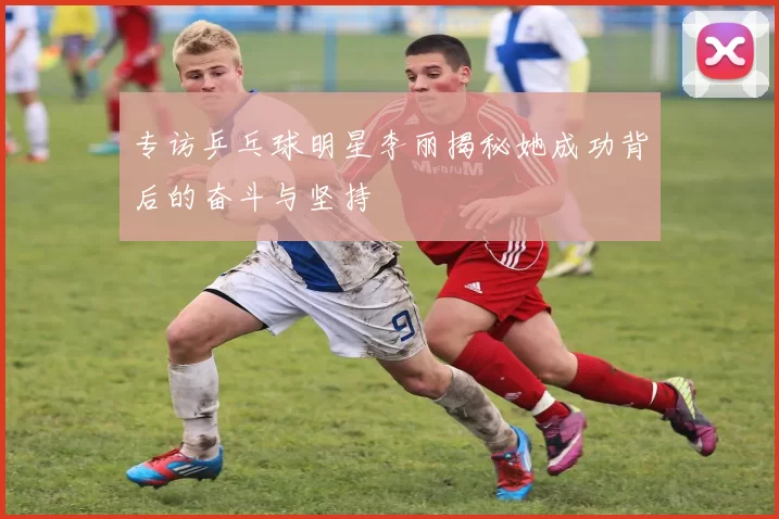 专访乒乓球明星李丽揭秘她成功背后的奋斗与坚持