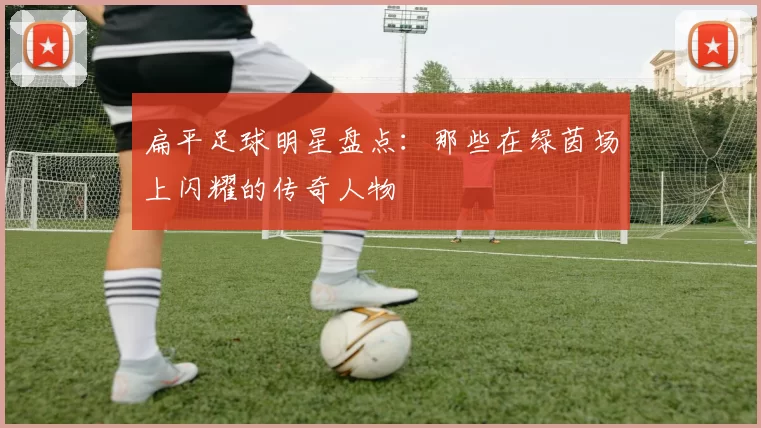 扁平足球明星盘点：那些在绿茵场上闪耀的传奇人物