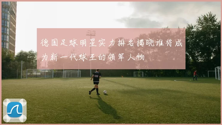 德国足球明星实力排名揭晓谁将成为新一代球王的领军人物