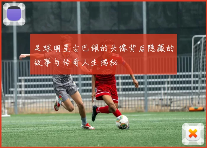 足球明星古巴佩的头像背后隐藏的故事与传奇人生揭秘