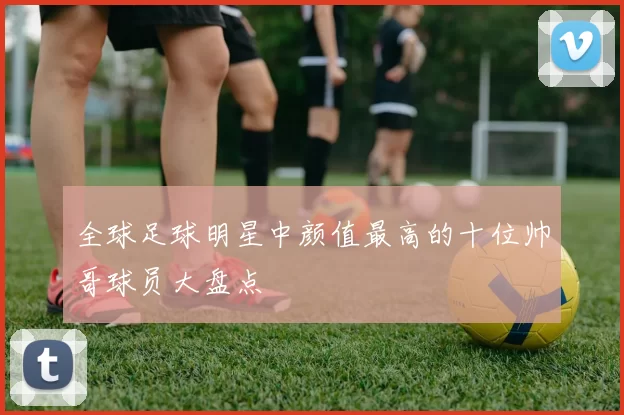 全球足球明星中颜值最高的十位帅哥球员大盘点