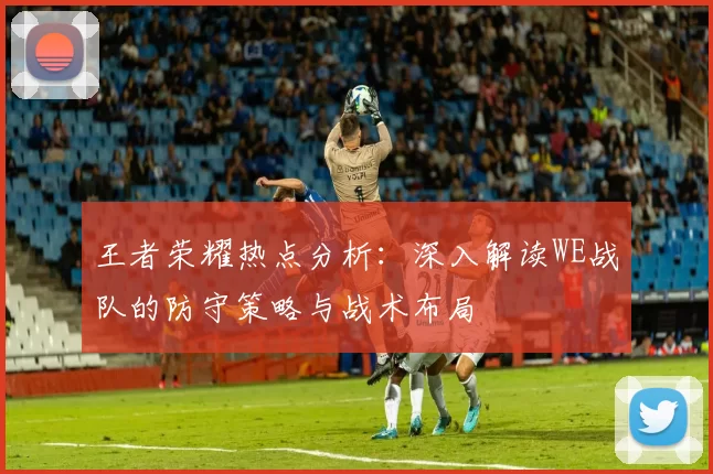 王者荣耀热点分析：深入解读WE战队的防守策略与战术布局