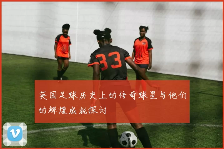 英国足球历史上的传奇球星与他们的辉煌成就探讨