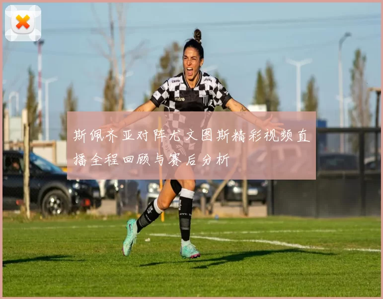 斯佩齐亚对阵尤文图斯精彩视频直播全程回顾与赛后分析