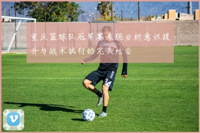 重庆篮球队冠军赛表现分析意识提升与战术执行的完美结合
