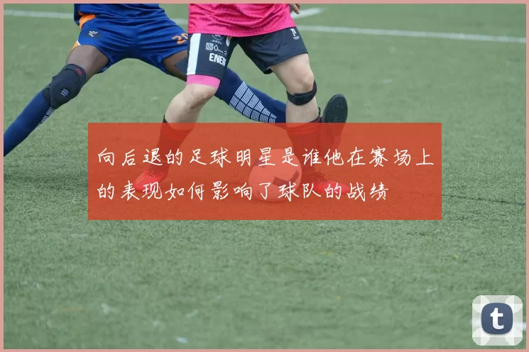 向后退的足球明星是谁他在赛场上的表现如何影响了球队的战绩