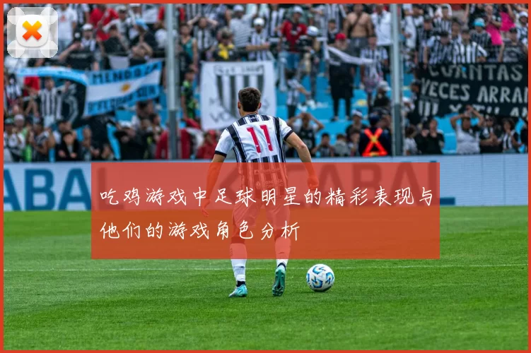 吃鸡游戏中足球明星的精彩表现与他们的游戏角色分析