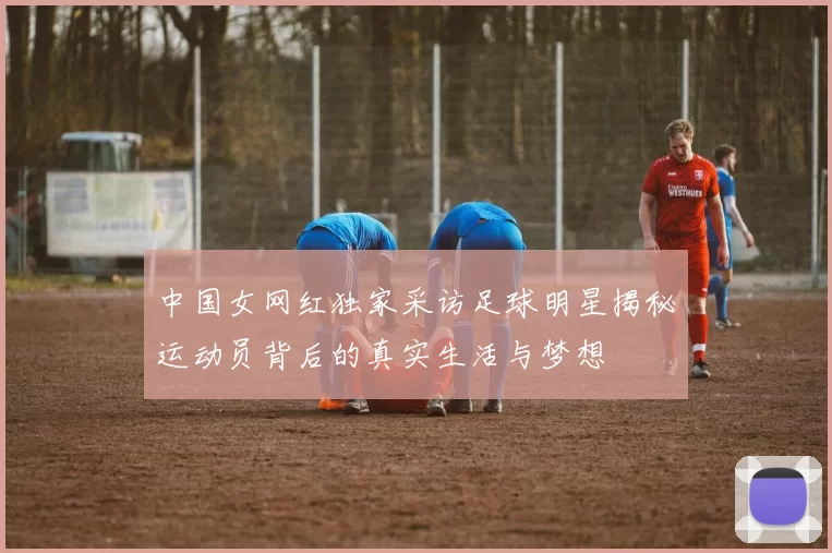 中国女网红独家采访足球明星揭秘运动员背后的真实生活与梦想