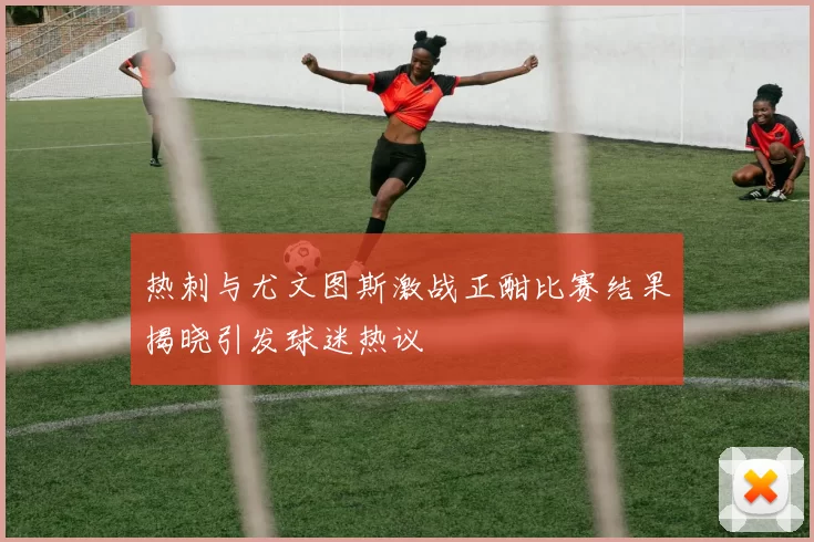 热刺与尤文图斯激战正酣比赛结果揭晓引发球迷热议