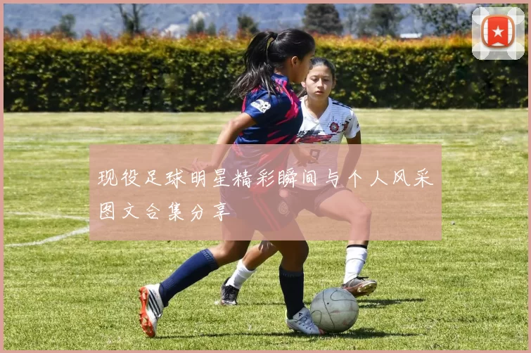 现役足球明星精彩瞬间与个人风采图文合集分享