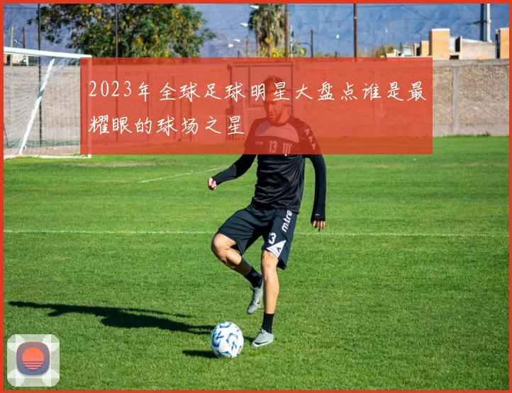 2023年全球足球明星大盘点谁是最耀眼的球场之星