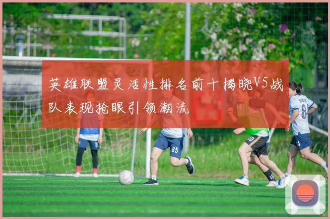 英雄联盟灵活性排名前十揭晓V5战队表现抢眼引领潮流
