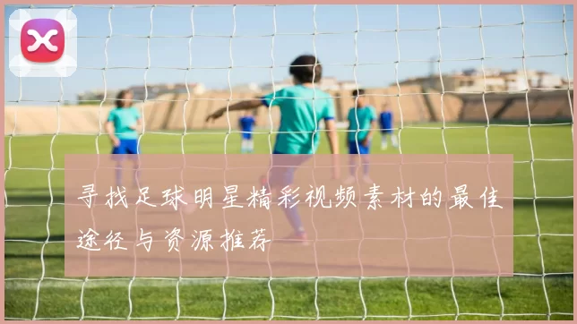 寻找足球明星精彩视频素材的最佳途径与资源推荐