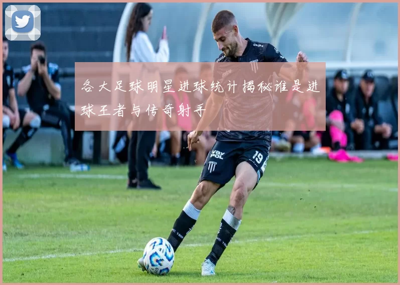 各大足球明星进球统计揭秘谁是进球王者与传奇射手