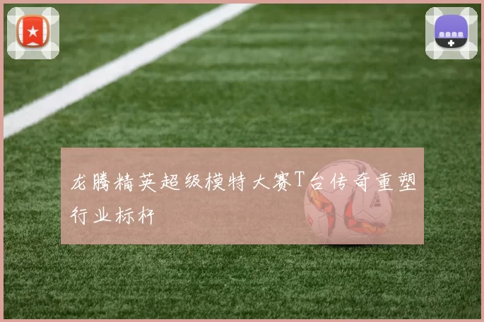 龙腾精英超级模特大赛T台传奇重塑行业标杆