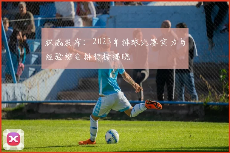 权威发布：2023年排球比赛实力与经验综合排行榜揭晓