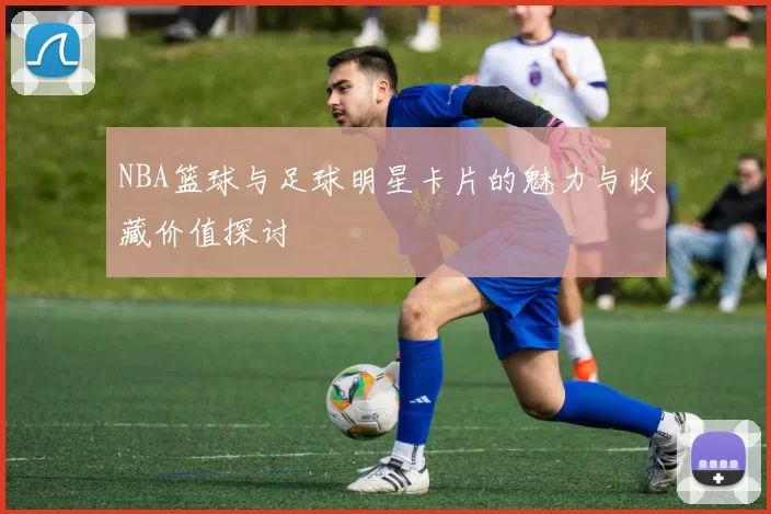 NBA篮球与足球明星卡片的魅力与收藏价值探讨