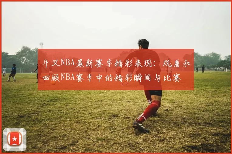 牛叉NBA最新赛季精彩表现：观看和回顾NBA赛季中的精彩瞬间与比赛